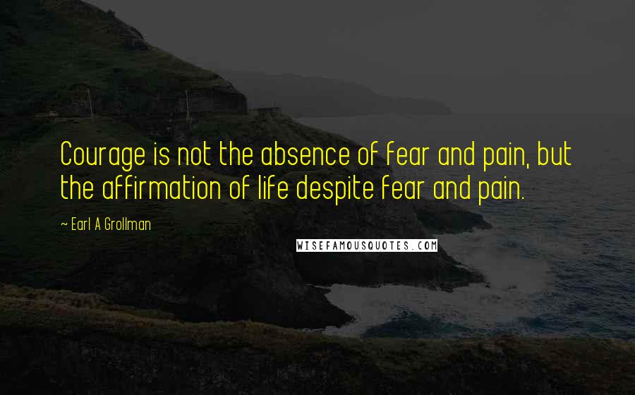 Earl A Grollman Quotes: Courage is not the absence of fear and pain, but the affirmation of life despite fear and pain.