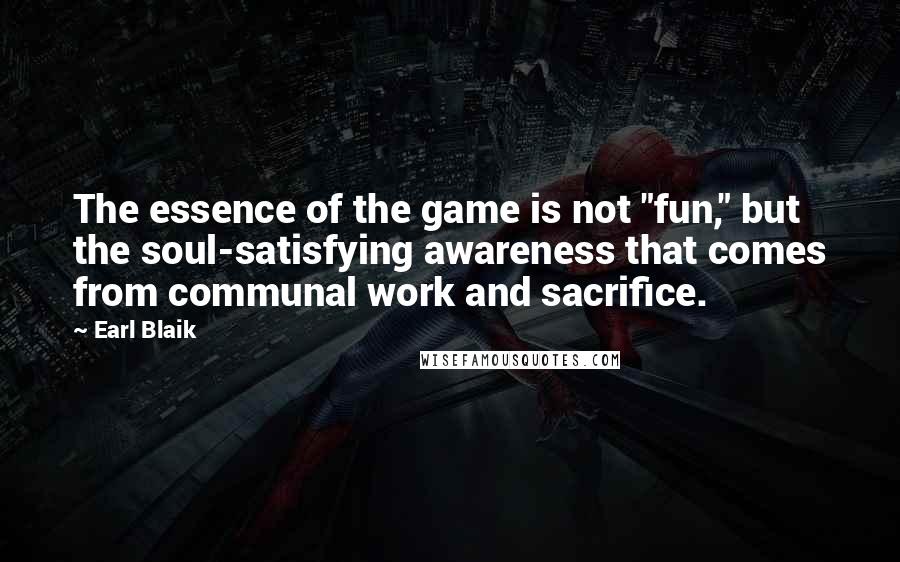 Earl Blaik Quotes: The essence of the game is not "fun," but the soul-satisfying awareness that comes from communal work and sacrifice.