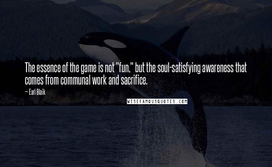 Earl Blaik Quotes: The essence of the game is not "fun," but the soul-satisfying awareness that comes from communal work and sacrifice.