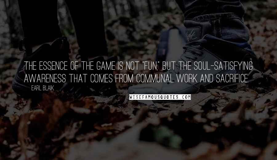 Earl Blaik Quotes: The essence of the game is not "fun," but the soul-satisfying awareness that comes from communal work and sacrifice.