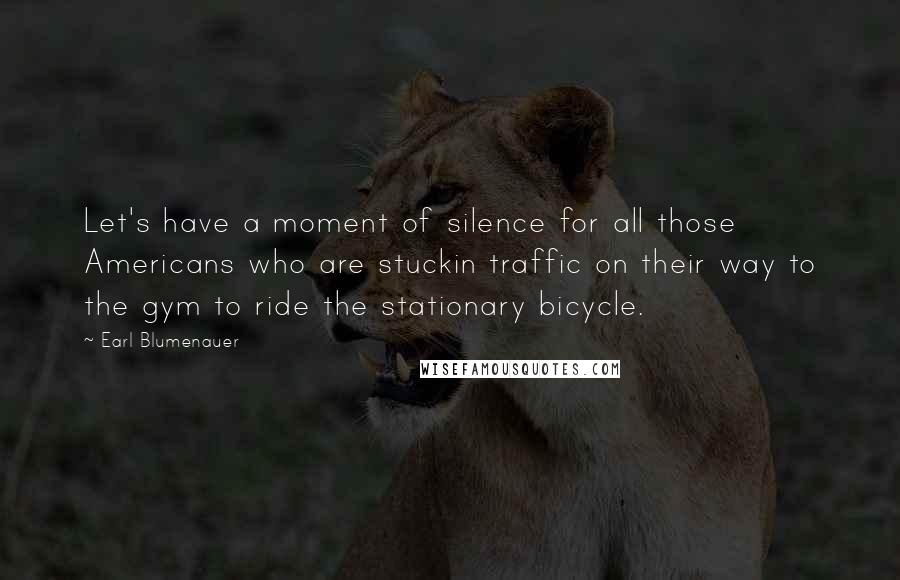 Earl Blumenauer Quotes: Let's have a moment of silence for all those Americans who are stuckin traffic on their way to the gym to ride the stationary bicycle.