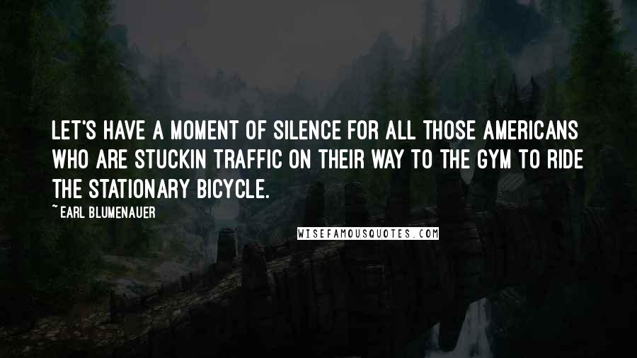 Earl Blumenauer Quotes: Let's have a moment of silence for all those Americans who are stuckin traffic on their way to the gym to ride the stationary bicycle.