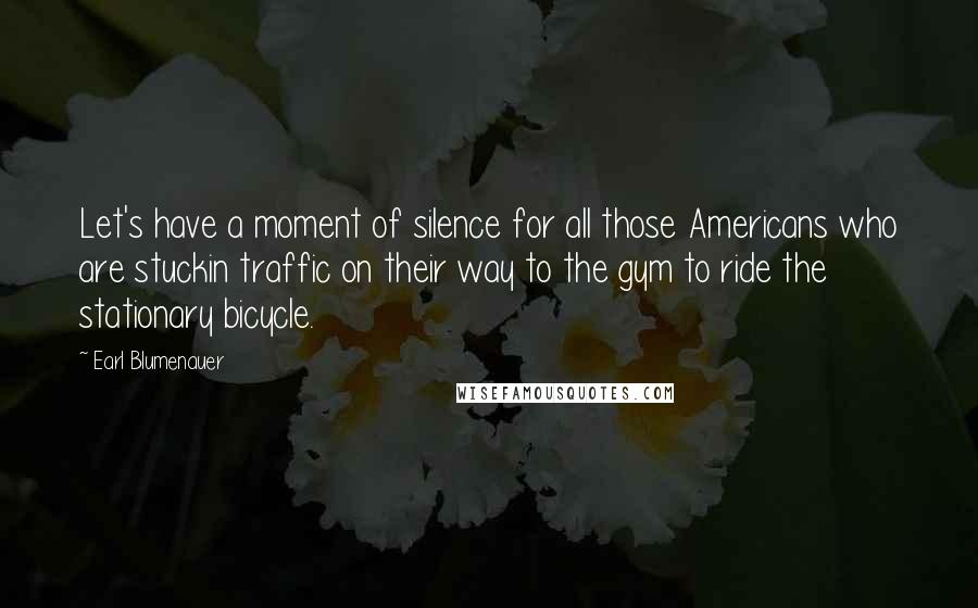 Earl Blumenauer Quotes: Let's have a moment of silence for all those Americans who are stuckin traffic on their way to the gym to ride the stationary bicycle.