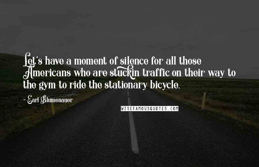 Earl Blumenauer Quotes: Let's have a moment of silence for all those Americans who are stuckin traffic on their way to the gym to ride the stationary bicycle.