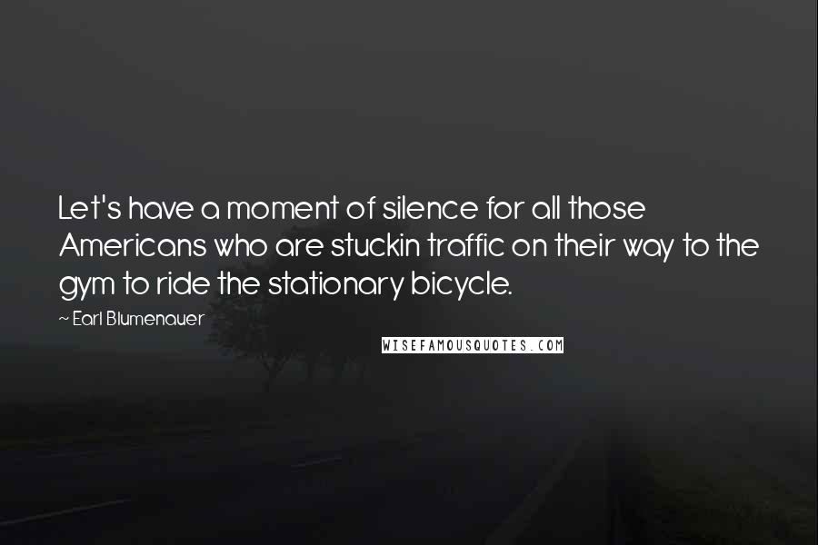 Earl Blumenauer Quotes: Let's have a moment of silence for all those Americans who are stuckin traffic on their way to the gym to ride the stationary bicycle.