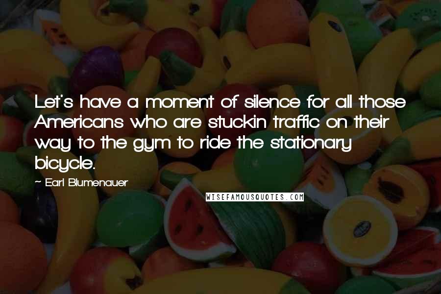 Earl Blumenauer Quotes: Let's have a moment of silence for all those Americans who are stuckin traffic on their way to the gym to ride the stationary bicycle.