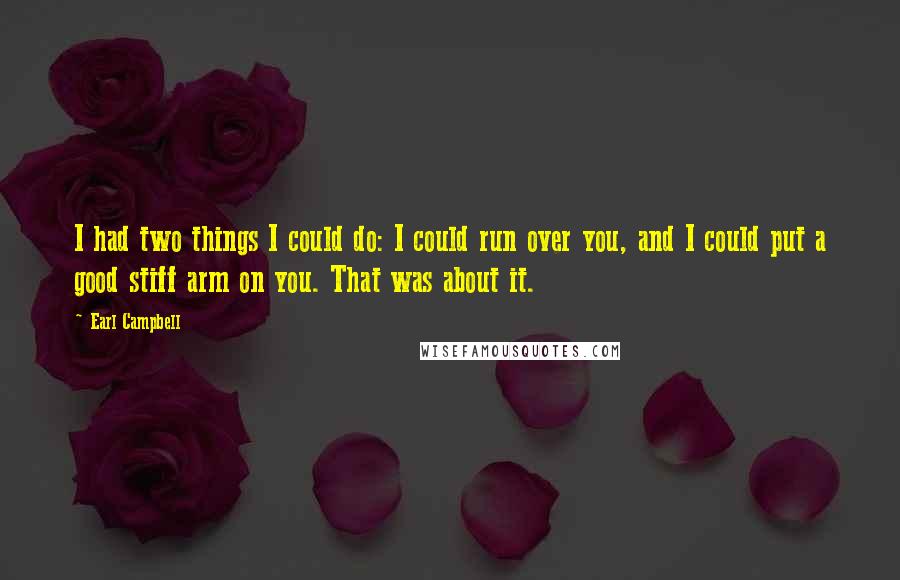 Earl Campbell Quotes: I had two things I could do: I could run over you, and I could put a good stiff arm on you. That was about it.