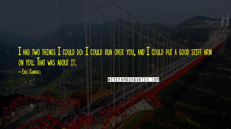Earl Campbell Quotes: I had two things I could do: I could run over you, and I could put a good stiff arm on you. That was about it.