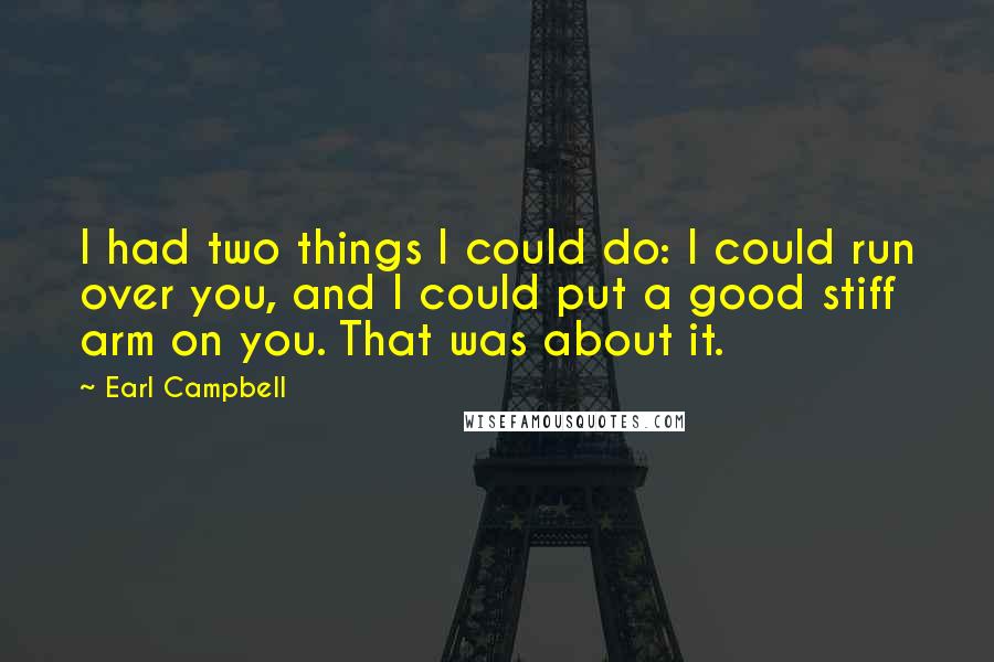 Earl Campbell Quotes: I had two things I could do: I could run over you, and I could put a good stiff arm on you. That was about it.