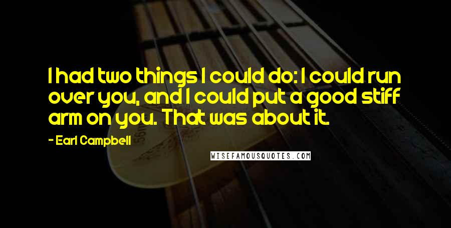 Earl Campbell Quotes: I had two things I could do: I could run over you, and I could put a good stiff arm on you. That was about it.