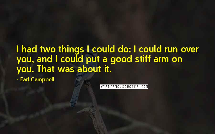 Earl Campbell Quotes: I had two things I could do: I could run over you, and I could put a good stiff arm on you. That was about it.