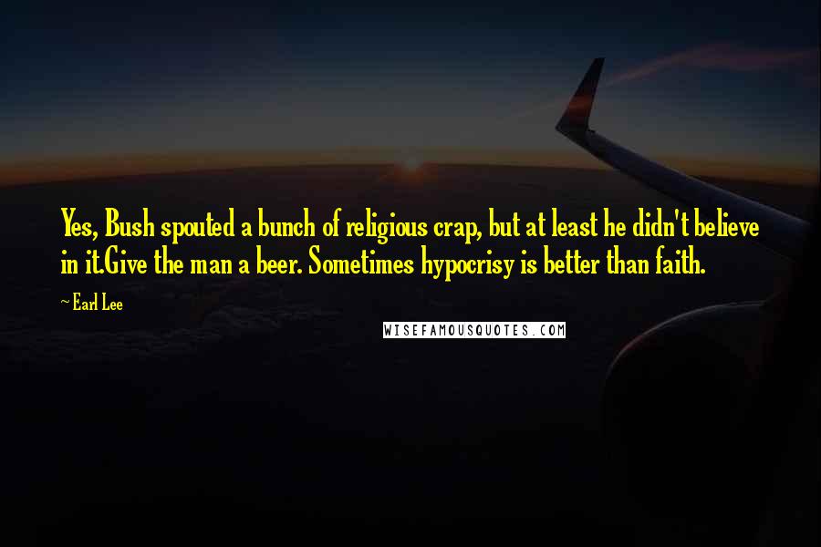 Earl Lee Quotes: Yes, Bush spouted a bunch of religious crap, but at least he didn't believe in it.Give the man a beer. Sometimes hypocrisy is better than faith.