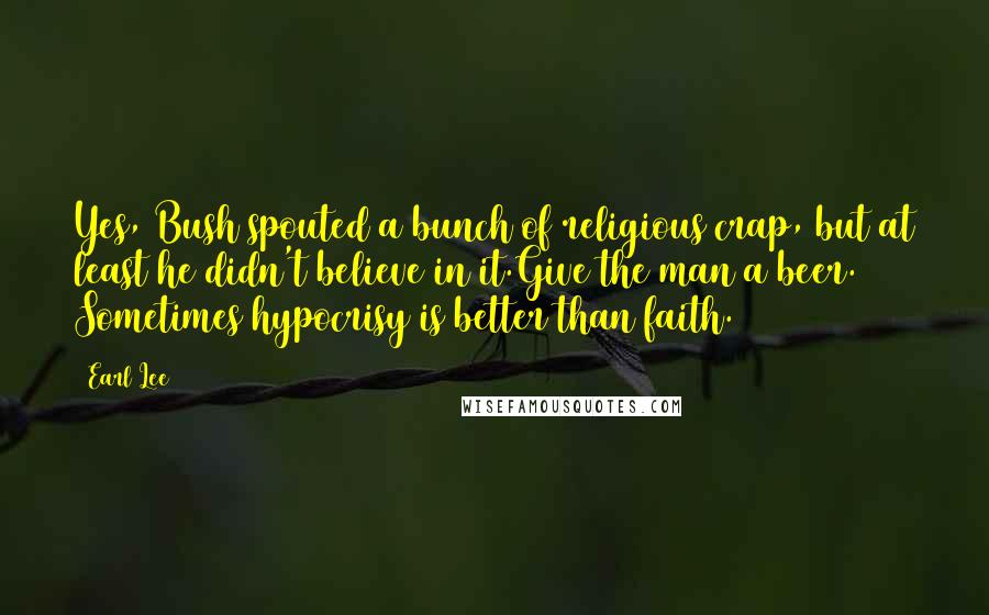 Earl Lee Quotes: Yes, Bush spouted a bunch of religious crap, but at least he didn't believe in it.Give the man a beer. Sometimes hypocrisy is better than faith.