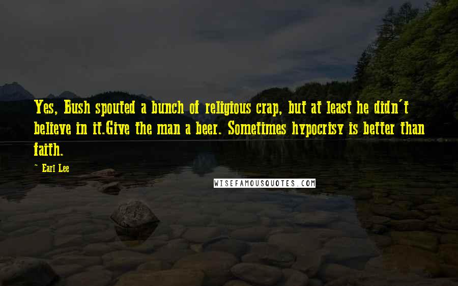 Earl Lee Quotes: Yes, Bush spouted a bunch of religious crap, but at least he didn't believe in it.Give the man a beer. Sometimes hypocrisy is better than faith.