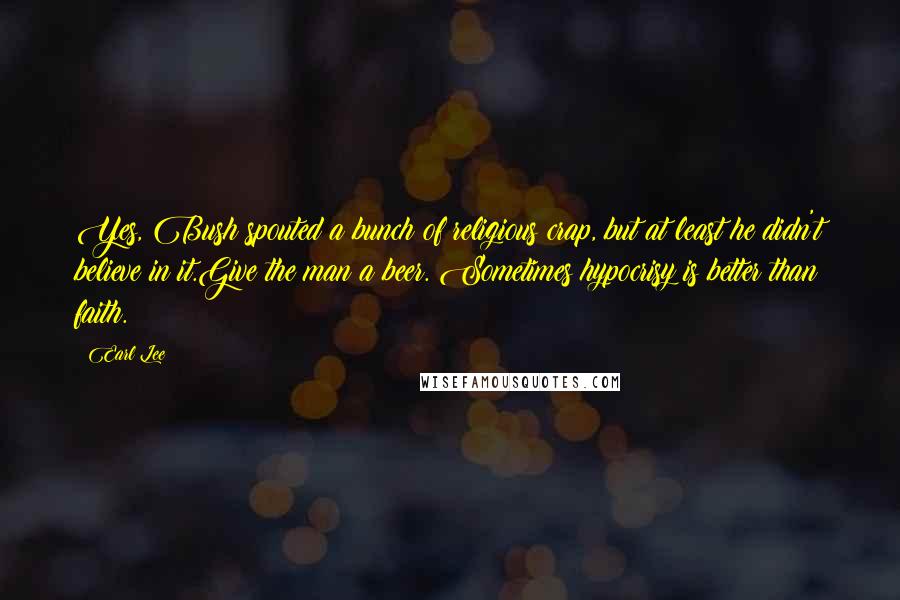Earl Lee Quotes: Yes, Bush spouted a bunch of religious crap, but at least he didn't believe in it.Give the man a beer. Sometimes hypocrisy is better than faith.