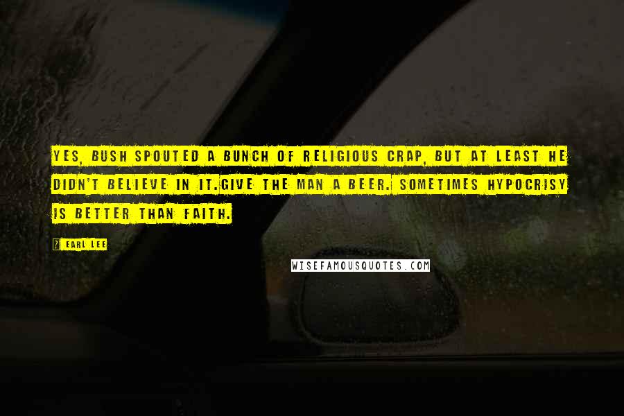 Earl Lee Quotes: Yes, Bush spouted a bunch of religious crap, but at least he didn't believe in it.Give the man a beer. Sometimes hypocrisy is better than faith.