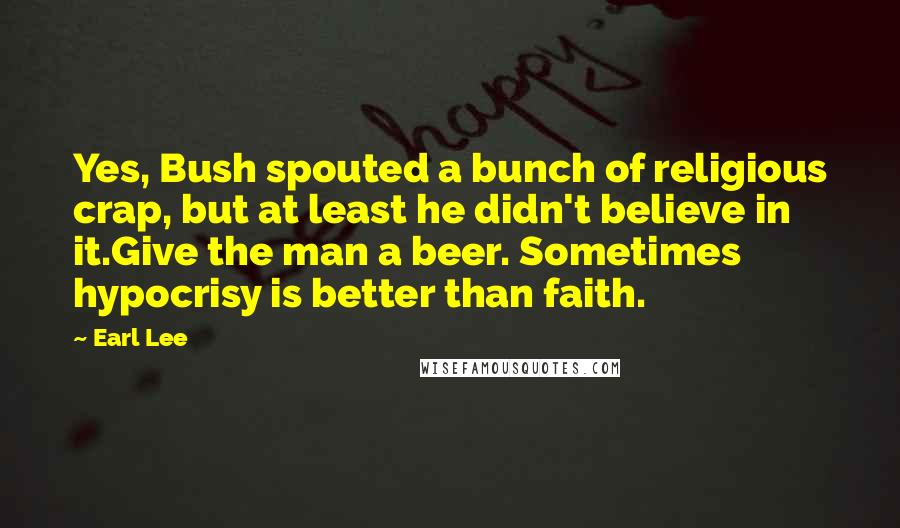 Earl Lee Quotes: Yes, Bush spouted a bunch of religious crap, but at least he didn't believe in it.Give the man a beer. Sometimes hypocrisy is better than faith.