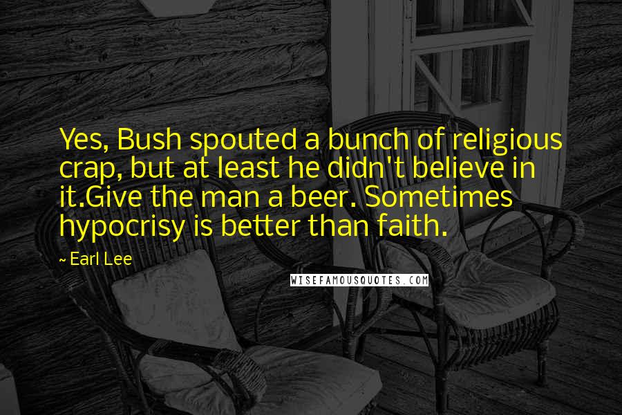Earl Lee Quotes: Yes, Bush spouted a bunch of religious crap, but at least he didn't believe in it.Give the man a beer. Sometimes hypocrisy is better than faith.