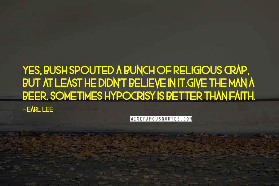 Earl Lee Quotes: Yes, Bush spouted a bunch of religious crap, but at least he didn't believe in it.Give the man a beer. Sometimes hypocrisy is better than faith.