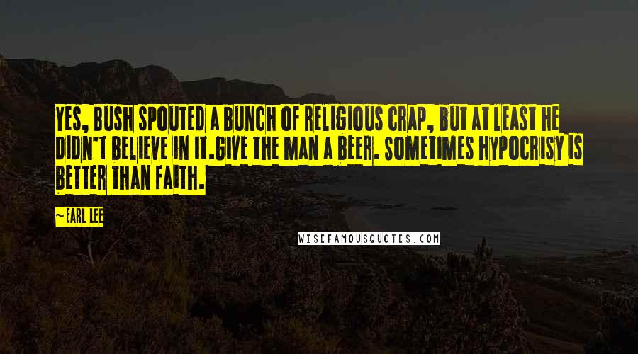 Earl Lee Quotes: Yes, Bush spouted a bunch of religious crap, but at least he didn't believe in it.Give the man a beer. Sometimes hypocrisy is better than faith.