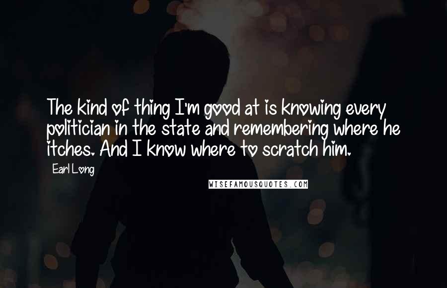 Earl Long Quotes: The kind of thing I'm good at is knowing every politician in the state and remembering where he itches. And I know where to scratch him.