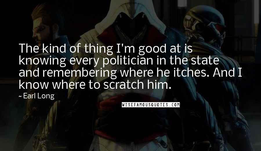 Earl Long Quotes: The kind of thing I'm good at is knowing every politician in the state and remembering where he itches. And I know where to scratch him.