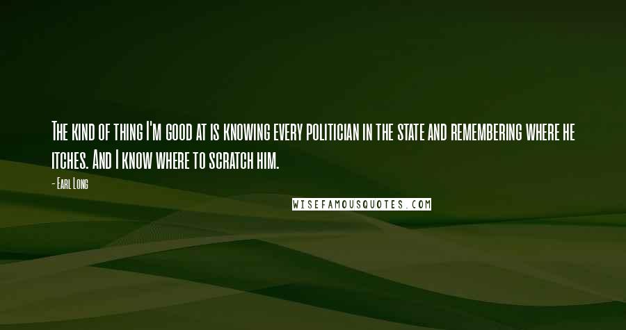 Earl Long Quotes: The kind of thing I'm good at is knowing every politician in the state and remembering where he itches. And I know where to scratch him.