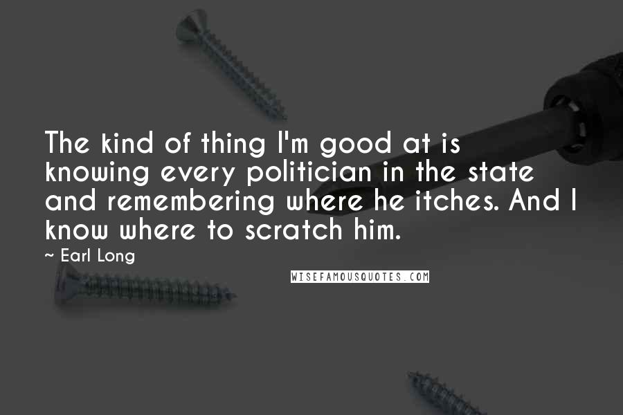 Earl Long Quotes: The kind of thing I'm good at is knowing every politician in the state and remembering where he itches. And I know where to scratch him.