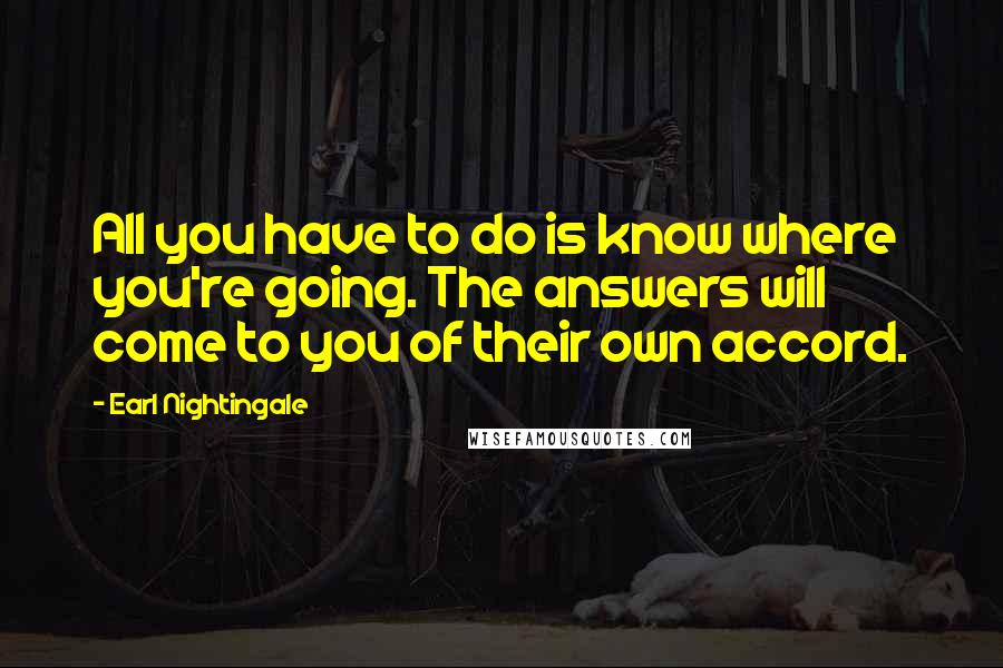 Earl Nightingale Quotes: All you have to do is know where you're going. The answers will come to you of their own accord.