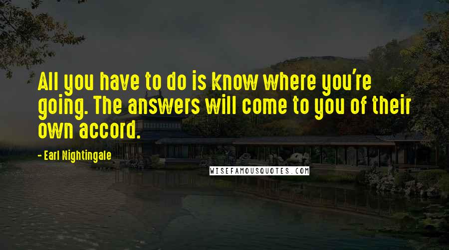 Earl Nightingale Quotes: All you have to do is know where you're going. The answers will come to you of their own accord.