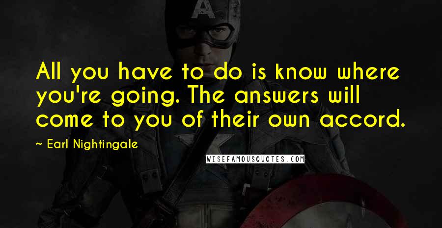 Earl Nightingale Quotes: All you have to do is know where you're going. The answers will come to you of their own accord.