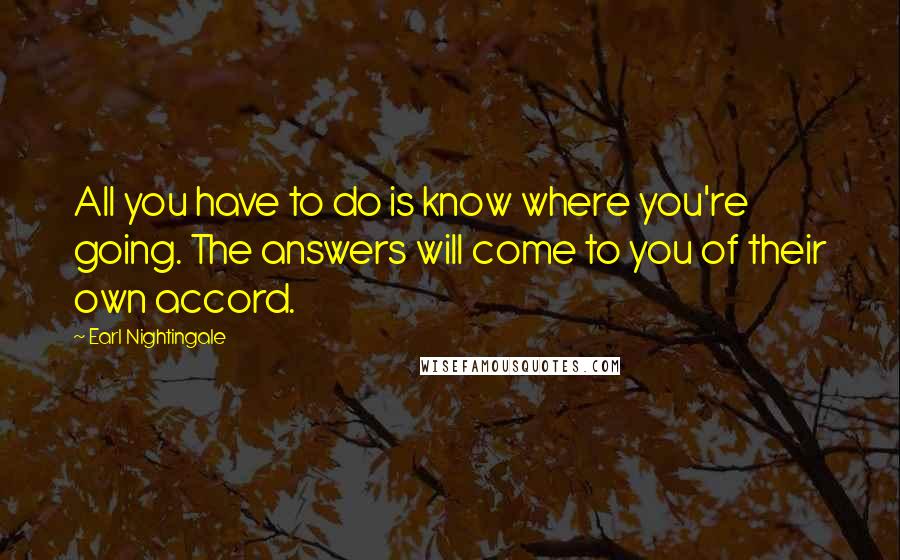 Earl Nightingale Quotes: All you have to do is know where you're going. The answers will come to you of their own accord.