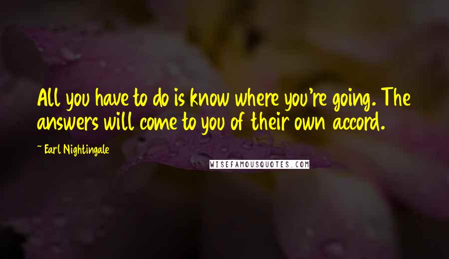 Earl Nightingale Quotes: All you have to do is know where you're going. The answers will come to you of their own accord.