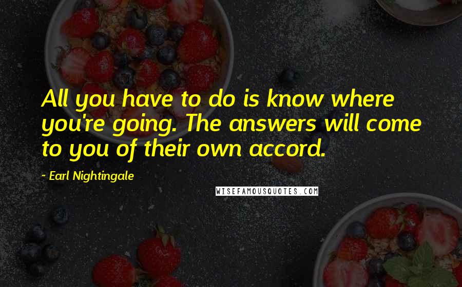 Earl Nightingale Quotes: All you have to do is know where you're going. The answers will come to you of their own accord.