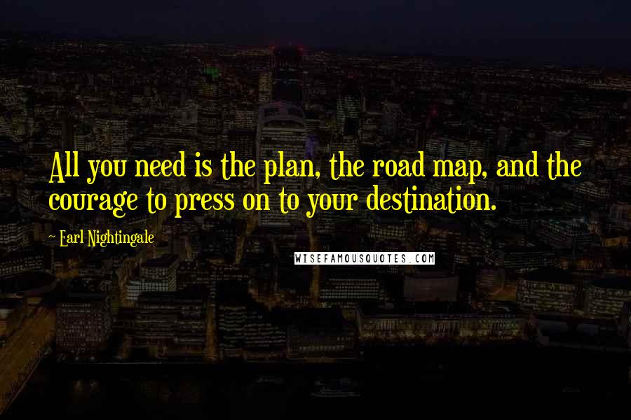 Earl Nightingale Quotes: All you need is the plan, the road map, and the courage to press on to your destination.