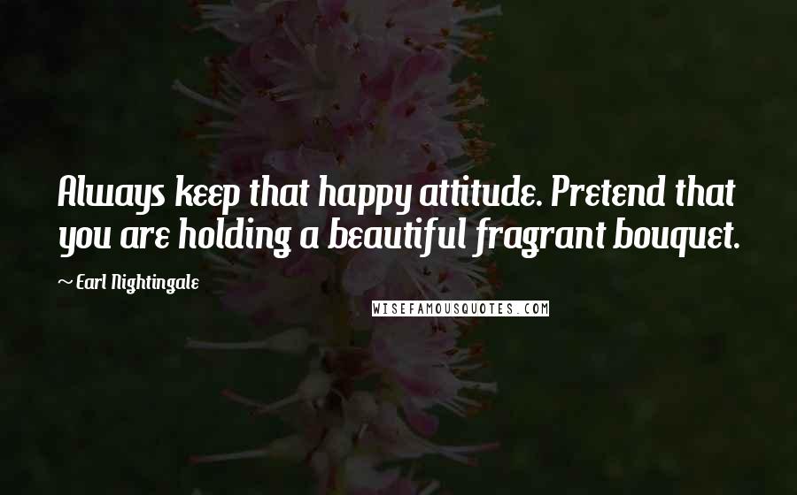 Earl Nightingale Quotes: Always keep that happy attitude. Pretend that you are holding a beautiful fragrant bouquet.