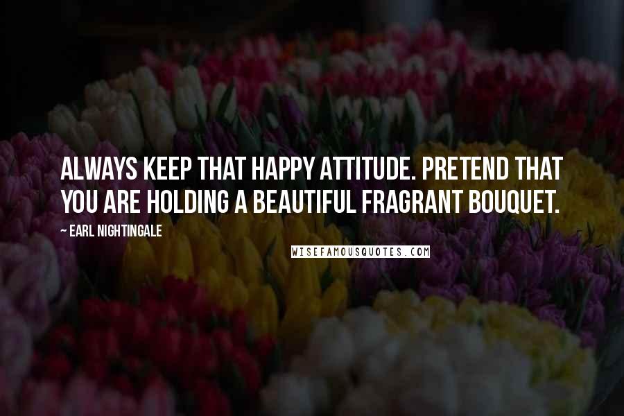 Earl Nightingale Quotes: Always keep that happy attitude. Pretend that you are holding a beautiful fragrant bouquet.