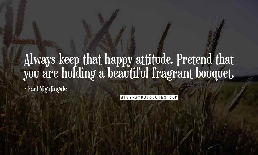 Earl Nightingale Quotes: Always keep that happy attitude. Pretend that you are holding a beautiful fragrant bouquet.