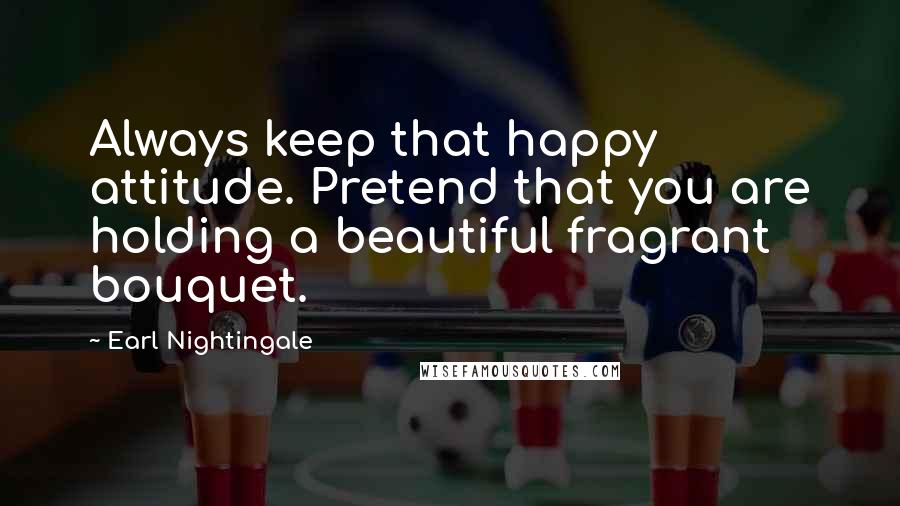 Earl Nightingale Quotes: Always keep that happy attitude. Pretend that you are holding a beautiful fragrant bouquet.