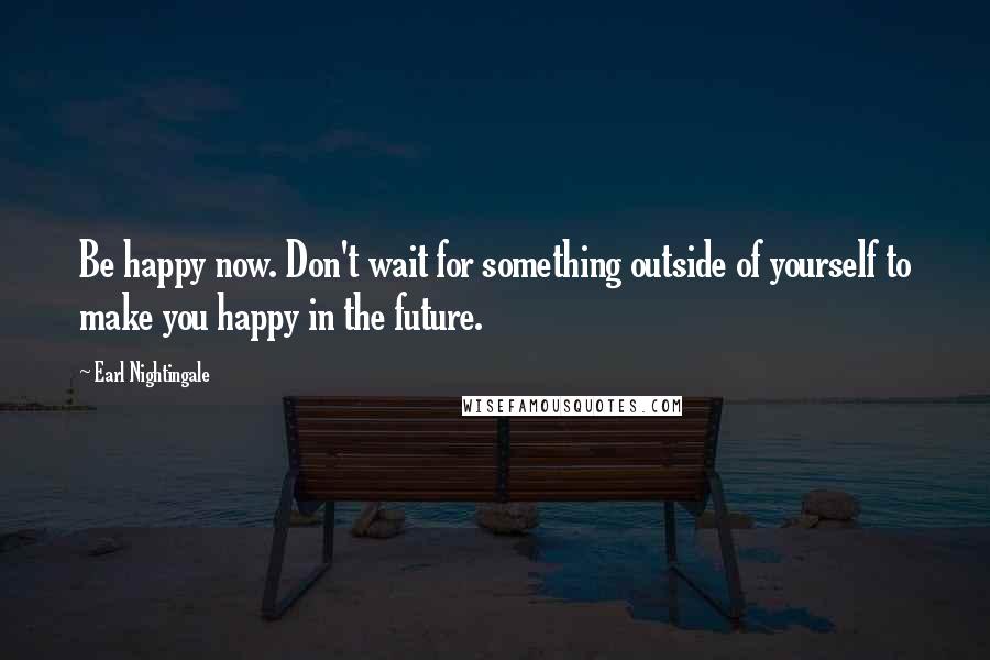 Earl Nightingale Quotes: Be happy now. Don't wait for something outside of yourself to make you happy in the future.