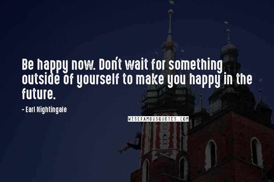 Earl Nightingale Quotes: Be happy now. Don't wait for something outside of yourself to make you happy in the future.