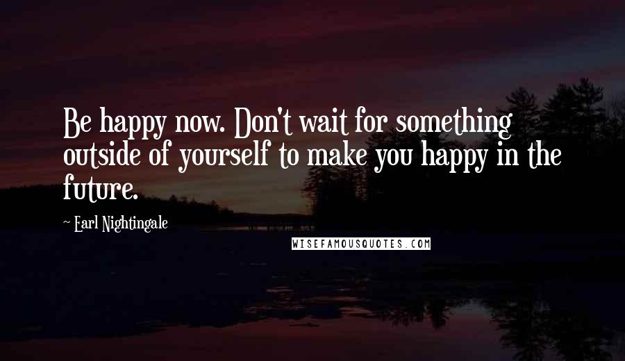 Earl Nightingale Quotes: Be happy now. Don't wait for something outside of yourself to make you happy in the future.