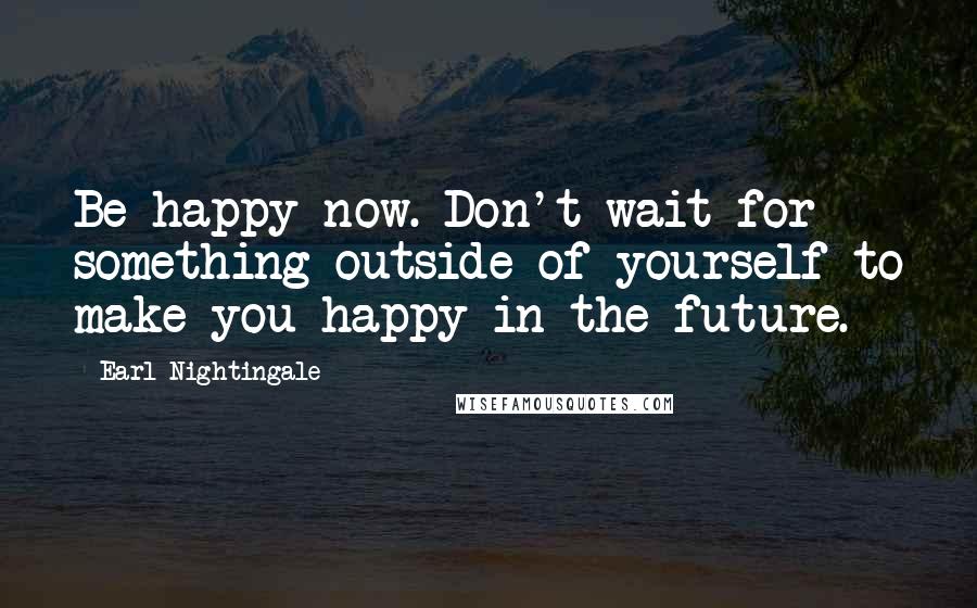 Earl Nightingale Quotes: Be happy now. Don't wait for something outside of yourself to make you happy in the future.