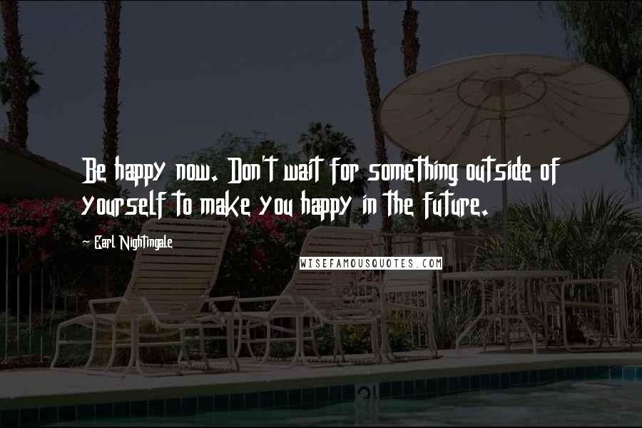 Earl Nightingale Quotes: Be happy now. Don't wait for something outside of yourself to make you happy in the future.