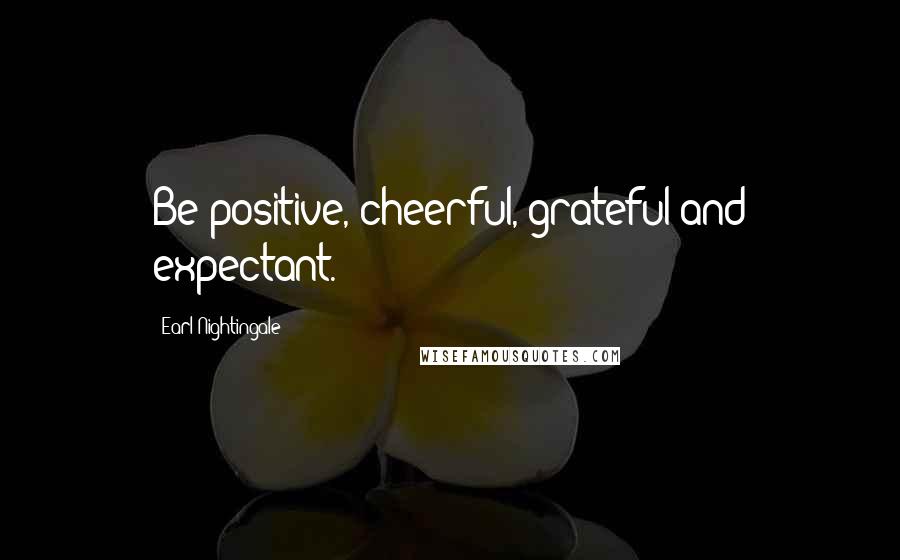 Earl Nightingale Quotes: Be positive, cheerful, grateful and expectant.