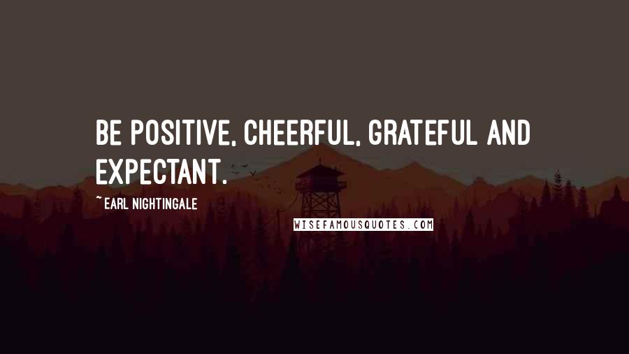 Earl Nightingale Quotes: Be positive, cheerful, grateful and expectant.