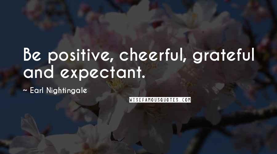 Earl Nightingale Quotes: Be positive, cheerful, grateful and expectant.