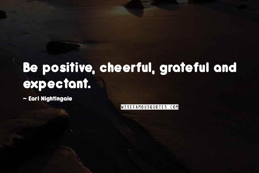 Earl Nightingale Quotes: Be positive, cheerful, grateful and expectant.