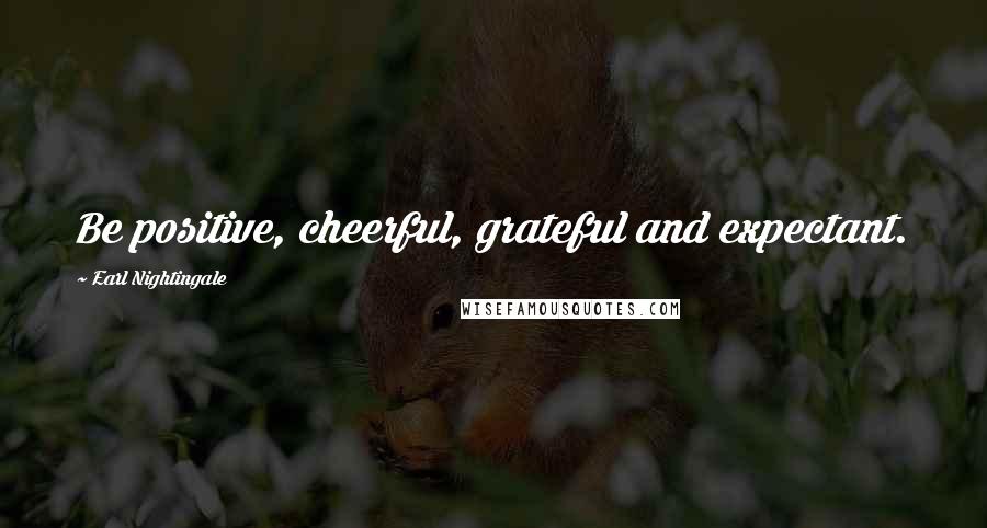Earl Nightingale Quotes: Be positive, cheerful, grateful and expectant.