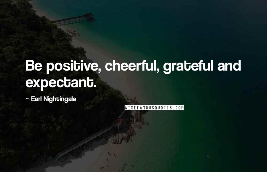 Earl Nightingale Quotes: Be positive, cheerful, grateful and expectant.